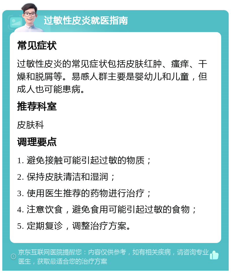 过敏性皮炎就医指南 常见症状 过敏性皮炎的常见症状包括皮肤红肿、瘙痒、干燥和脱屑等。易感人群主要是婴幼儿和儿童，但成人也可能患病。 推荐科室 皮肤科 调理要点 1. 避免接触可能引起过敏的物质； 2. 保持皮肤清洁和湿润； 3. 使用医生推荐的药物进行治疗； 4. 注意饮食，避免食用可能引起过敏的食物； 5. 定期复诊，调整治疗方案。