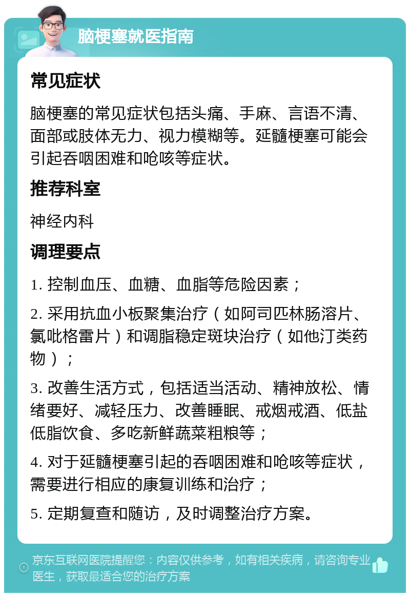 脑梗塞就医指南 常见症状 脑梗塞的常见症状包括头痛、手麻、言语不清、面部或肢体无力、视力模糊等。延髓梗塞可能会引起吞咽困难和呛咳等症状。 推荐科室 神经内科 调理要点 1. 控制血压、血糖、血脂等危险因素； 2. 采用抗血小板聚集治疗（如阿司匹林肠溶片、氯吡格雷片）和调脂稳定斑块治疗（如他汀类药物）； 3. 改善生活方式，包括适当活动、精神放松、情绪要好、减轻压力、改善睡眠、戒烟戒酒、低盐低脂饮食、多吃新鲜蔬菜粗粮等； 4. 对于延髓梗塞引起的吞咽困难和呛咳等症状，需要进行相应的康复训练和治疗； 5. 定期复查和随访，及时调整治疗方案。