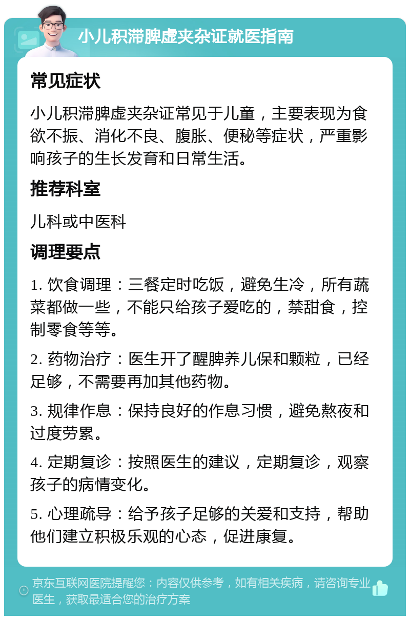 小儿积滞脾虚夹杂证就医指南 常见症状 小儿积滞脾虚夹杂证常见于儿童，主要表现为食欲不振、消化不良、腹胀、便秘等症状，严重影响孩子的生长发育和日常生活。 推荐科室 儿科或中医科 调理要点 1. 饮食调理：三餐定时吃饭，避免生冷，所有蔬菜都做一些，不能只给孩子爱吃的，禁甜食，控制零食等等。 2. 药物治疗：医生开了醒脾养儿保和颗粒，已经足够，不需要再加其他药物。 3. 规律作息：保持良好的作息习惯，避免熬夜和过度劳累。 4. 定期复诊：按照医生的建议，定期复诊，观察孩子的病情变化。 5. 心理疏导：给予孩子足够的关爱和支持，帮助他们建立积极乐观的心态，促进康复。