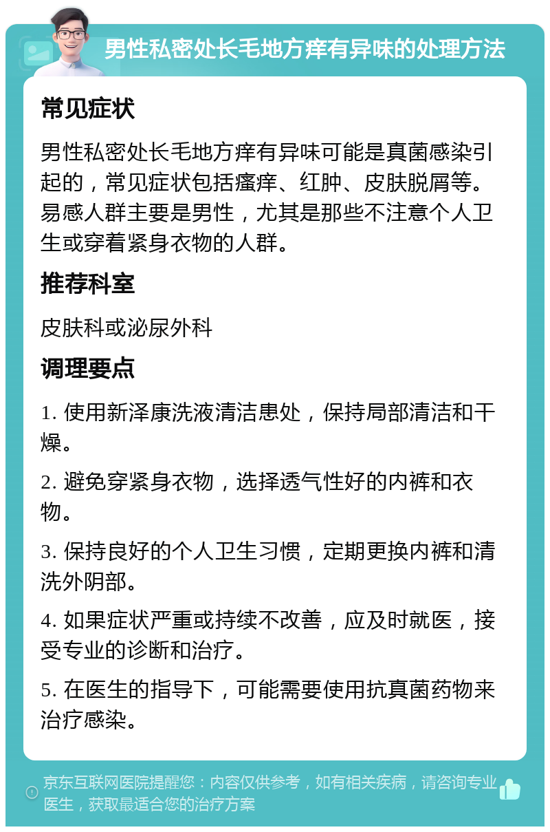 男性私密处长毛地方痒有异味的处理方法 常见症状 男性私密处长毛地方痒有异味可能是真菌感染引起的，常见症状包括瘙痒、红肿、皮肤脱屑等。易感人群主要是男性，尤其是那些不注意个人卫生或穿着紧身衣物的人群。 推荐科室 皮肤科或泌尿外科 调理要点 1. 使用新泽康洗液清洁患处，保持局部清洁和干燥。 2. 避免穿紧身衣物，选择透气性好的内裤和衣物。 3. 保持良好的个人卫生习惯，定期更换内裤和清洗外阴部。 4. 如果症状严重或持续不改善，应及时就医，接受专业的诊断和治疗。 5. 在医生的指导下，可能需要使用抗真菌药物来治疗感染。