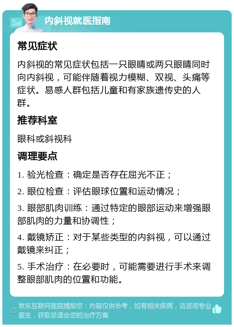 内斜视就医指南 常见症状 内斜视的常见症状包括一只眼睛或两只眼睛同时向内斜视，可能伴随着视力模糊、双视、头痛等症状。易感人群包括儿童和有家族遗传史的人群。 推荐科室 眼科或斜视科 调理要点 1. 验光检查：确定是否存在屈光不正； 2. 眼位检查：评估眼球位置和运动情况； 3. 眼部肌肉训练：通过特定的眼部运动来增强眼部肌肉的力量和协调性； 4. 戴镜矫正：对于某些类型的内斜视，可以通过戴镜来纠正； 5. 手术治疗：在必要时，可能需要进行手术来调整眼部肌肉的位置和功能。