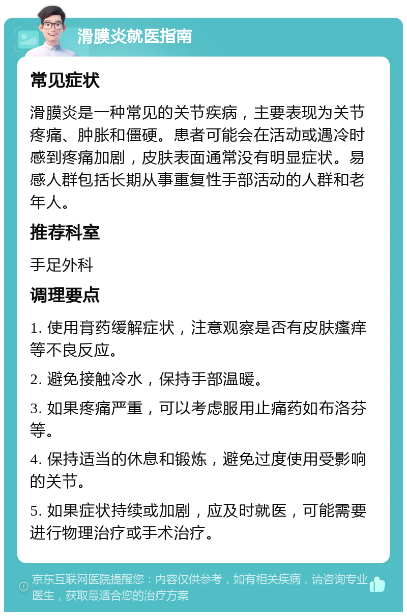 滑膜炎就医指南 常见症状 滑膜炎是一种常见的关节疾病，主要表现为关节疼痛、肿胀和僵硬。患者可能会在活动或遇冷时感到疼痛加剧，皮肤表面通常没有明显症状。易感人群包括长期从事重复性手部活动的人群和老年人。 推荐科室 手足外科 调理要点 1. 使用膏药缓解症状，注意观察是否有皮肤瘙痒等不良反应。 2. 避免接触冷水，保持手部温暖。 3. 如果疼痛严重，可以考虑服用止痛药如布洛芬等。 4. 保持适当的休息和锻炼，避免过度使用受影响的关节。 5. 如果症状持续或加剧，应及时就医，可能需要进行物理治疗或手术治疗。