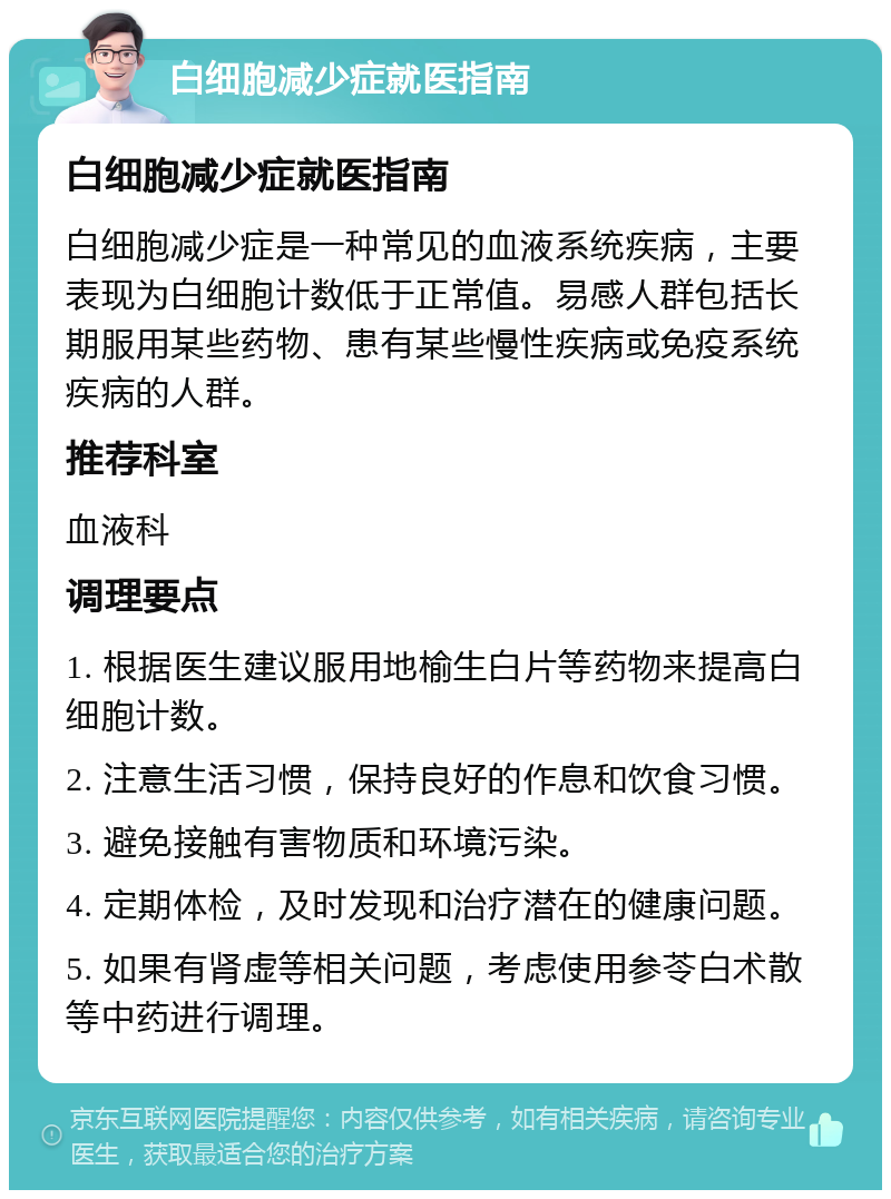 白细胞减少症就医指南 白细胞减少症就医指南 白细胞减少症是一种常见的血液系统疾病，主要表现为白细胞计数低于正常值。易感人群包括长期服用某些药物、患有某些慢性疾病或免疫系统疾病的人群。 推荐科室 血液科 调理要点 1. 根据医生建议服用地榆生白片等药物来提高白细胞计数。 2. 注意生活习惯，保持良好的作息和饮食习惯。 3. 避免接触有害物质和环境污染。 4. 定期体检，及时发现和治疗潜在的健康问题。 5. 如果有肾虚等相关问题，考虑使用参苓白术散等中药进行调理。