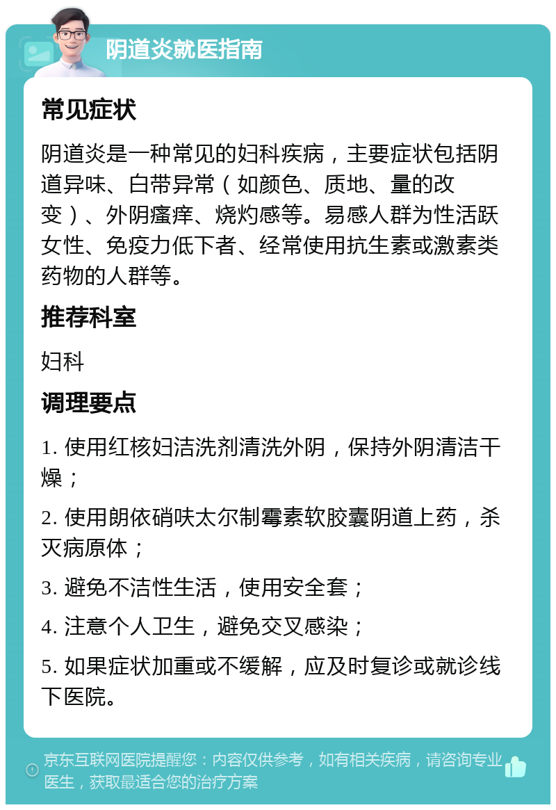 阴道炎就医指南 常见症状 阴道炎是一种常见的妇科疾病，主要症状包括阴道异味、白带异常（如颜色、质地、量的改变）、外阴瘙痒、烧灼感等。易感人群为性活跃女性、免疫力低下者、经常使用抗生素或激素类药物的人群等。 推荐科室 妇科 调理要点 1. 使用红核妇洁洗剂清洗外阴，保持外阴清洁干燥； 2. 使用朗依硝呋太尔制霉素软胶囊阴道上药，杀灭病原体； 3. 避免不洁性生活，使用安全套； 4. 注意个人卫生，避免交叉感染； 5. 如果症状加重或不缓解，应及时复诊或就诊线下医院。