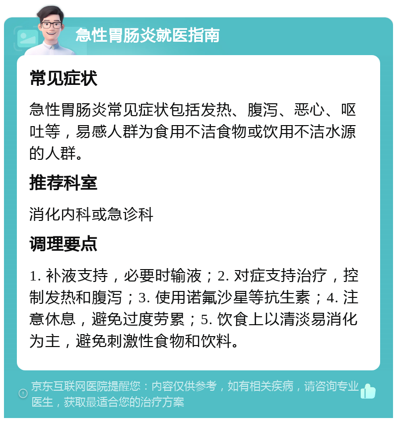 急性胃肠炎就医指南 常见症状 急性胃肠炎常见症状包括发热、腹泻、恶心、呕吐等，易感人群为食用不洁食物或饮用不洁水源的人群。 推荐科室 消化内科或急诊科 调理要点 1. 补液支持，必要时输液；2. 对症支持治疗，控制发热和腹泻；3. 使用诺氟沙星等抗生素；4. 注意休息，避免过度劳累；5. 饮食上以清淡易消化为主，避免刺激性食物和饮料。