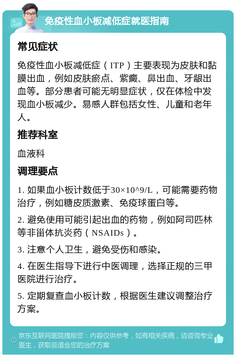 免疫性血小板减低症就医指南 常见症状 免疫性血小板减低症（ITP）主要表现为皮肤和黏膜出血，例如皮肤瘀点、紫癜、鼻出血、牙龈出血等。部分患者可能无明显症状，仅在体检中发现血小板减少。易感人群包括女性、儿童和老年人。 推荐科室 血液科 调理要点 1. 如果血小板计数低于30×10^9/L，可能需要药物治疗，例如糖皮质激素、免疫球蛋白等。 2. 避免使用可能引起出血的药物，例如阿司匹林等非甾体抗炎药（NSAIDs）。 3. 注意个人卫生，避免受伤和感染。 4. 在医生指导下进行中医调理，选择正规的三甲医院进行治疗。 5. 定期复查血小板计数，根据医生建议调整治疗方案。