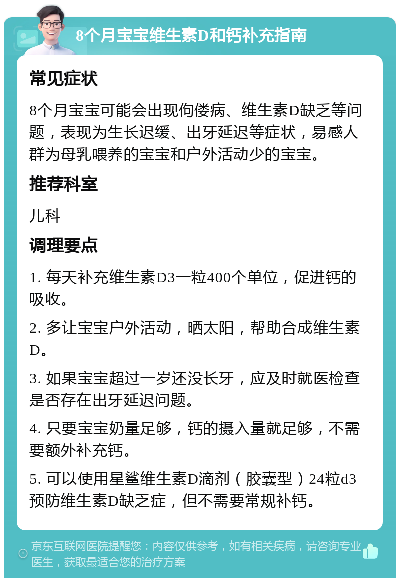 8个月宝宝维生素D和钙补充指南 常见症状 8个月宝宝可能会出现佝偻病、维生素D缺乏等问题，表现为生长迟缓、出牙延迟等症状，易感人群为母乳喂养的宝宝和户外活动少的宝宝。 推荐科室 儿科 调理要点 1. 每天补充维生素D3一粒400个单位，促进钙的吸收。 2. 多让宝宝户外活动，晒太阳，帮助合成维生素D。 3. 如果宝宝超过一岁还没长牙，应及时就医检查是否存在出牙延迟问题。 4. 只要宝宝奶量足够，钙的摄入量就足够，不需要额外补充钙。 5. 可以使用星鲨维生素D滴剂（胶囊型）24粒d3预防维生素D缺乏症，但不需要常规补钙。