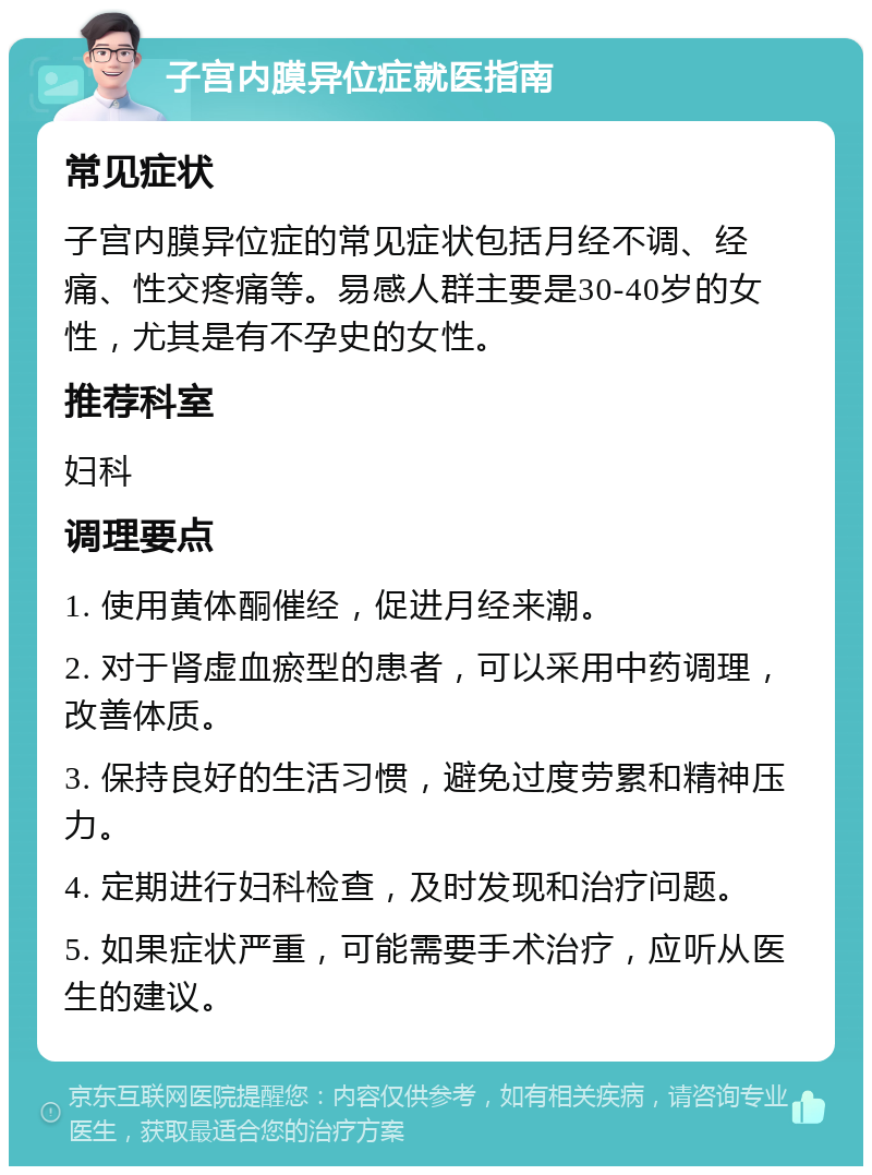 子宫内膜异位症就医指南 常见症状 子宫内膜异位症的常见症状包括月经不调、经痛、性交疼痛等。易感人群主要是30-40岁的女性，尤其是有不孕史的女性。 推荐科室 妇科 调理要点 1. 使用黄体酮催经，促进月经来潮。 2. 对于肾虚血瘀型的患者，可以采用中药调理，改善体质。 3. 保持良好的生活习惯，避免过度劳累和精神压力。 4. 定期进行妇科检查，及时发现和治疗问题。 5. 如果症状严重，可能需要手术治疗，应听从医生的建议。