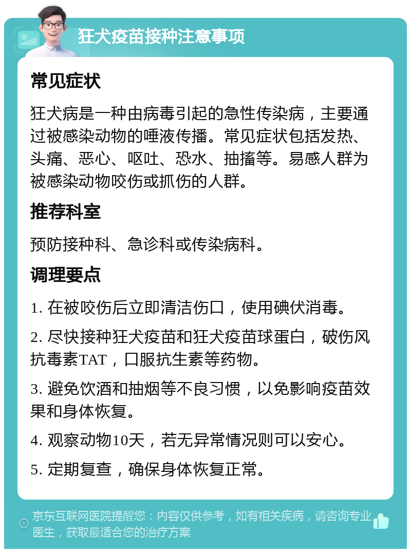 狂犬疫苗接种注意事项 常见症状 狂犬病是一种由病毒引起的急性传染病，主要通过被感染动物的唾液传播。常见症状包括发热、头痛、恶心、呕吐、恐水、抽搐等。易感人群为被感染动物咬伤或抓伤的人群。 推荐科室 预防接种科、急诊科或传染病科。 调理要点 1. 在被咬伤后立即清洁伤口，使用碘伏消毒。 2. 尽快接种狂犬疫苗和狂犬疫苗球蛋白，破伤风抗毒素TAT，口服抗生素等药物。 3. 避免饮酒和抽烟等不良习惯，以免影响疫苗效果和身体恢复。 4. 观察动物10天，若无异常情况则可以安心。 5. 定期复查，确保身体恢复正常。