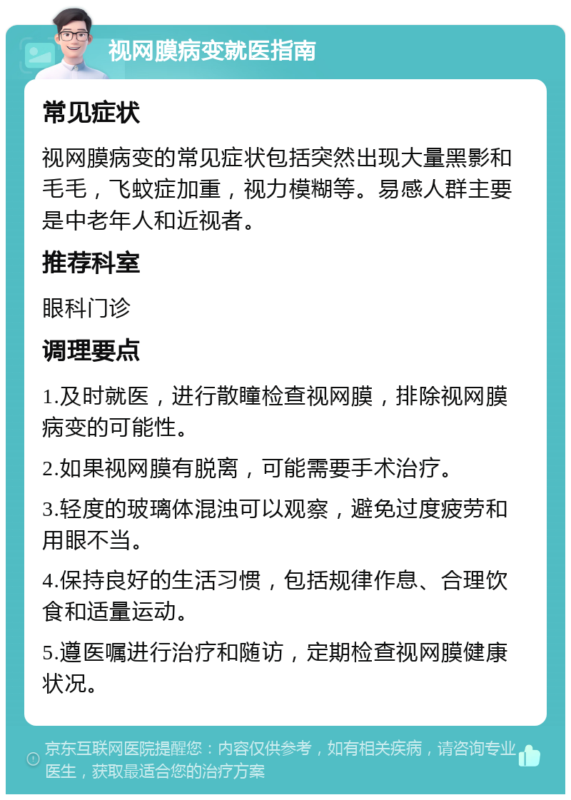 视网膜病变就医指南 常见症状 视网膜病变的常见症状包括突然出现大量黑影和毛毛，飞蚊症加重，视力模糊等。易感人群主要是中老年人和近视者。 推荐科室 眼科门诊 调理要点 1.及时就医，进行散瞳检查视网膜，排除视网膜病变的可能性。 2.如果视网膜有脱离，可能需要手术治疗。 3.轻度的玻璃体混浊可以观察，避免过度疲劳和用眼不当。 4.保持良好的生活习惯，包括规律作息、合理饮食和适量运动。 5.遵医嘱进行治疗和随访，定期检查视网膜健康状况。