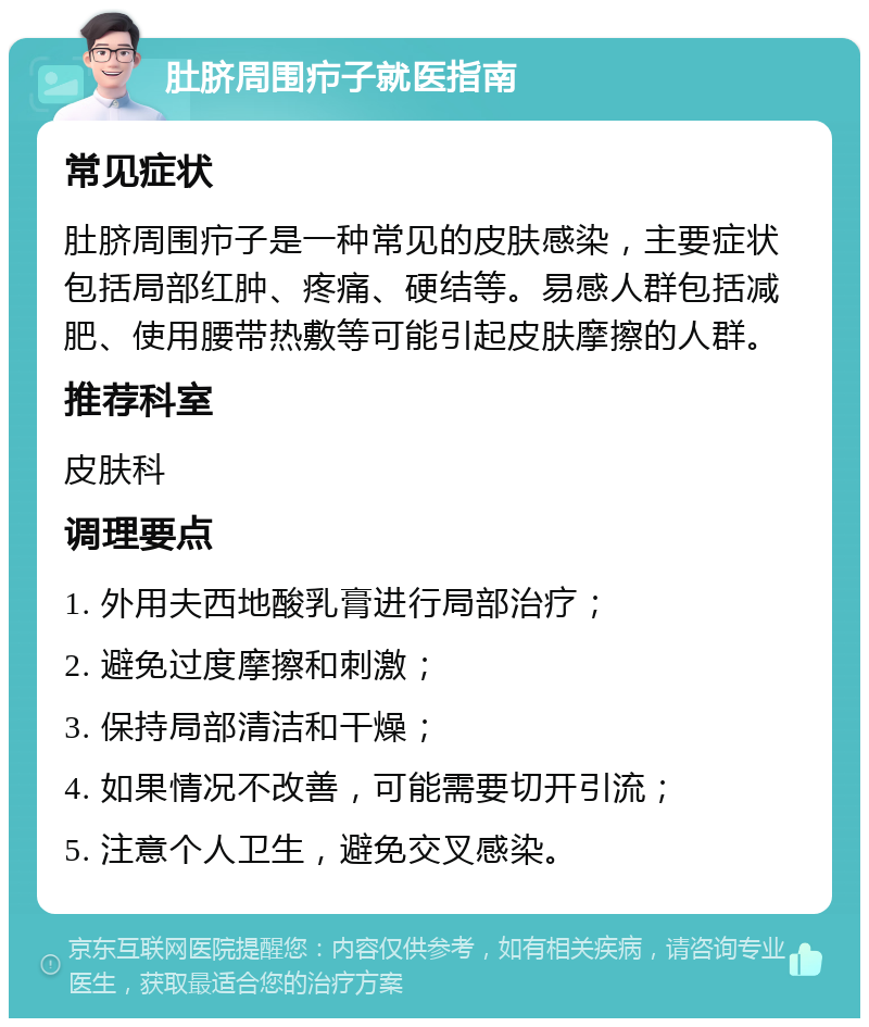 肚脐周围疖子就医指南 常见症状 肚脐周围疖子是一种常见的皮肤感染，主要症状包括局部红肿、疼痛、硬结等。易感人群包括减肥、使用腰带热敷等可能引起皮肤摩擦的人群。 推荐科室 皮肤科 调理要点 1. 外用夫西地酸乳膏进行局部治疗； 2. 避免过度摩擦和刺激； 3. 保持局部清洁和干燥； 4. 如果情况不改善，可能需要切开引流； 5. 注意个人卫生，避免交叉感染。