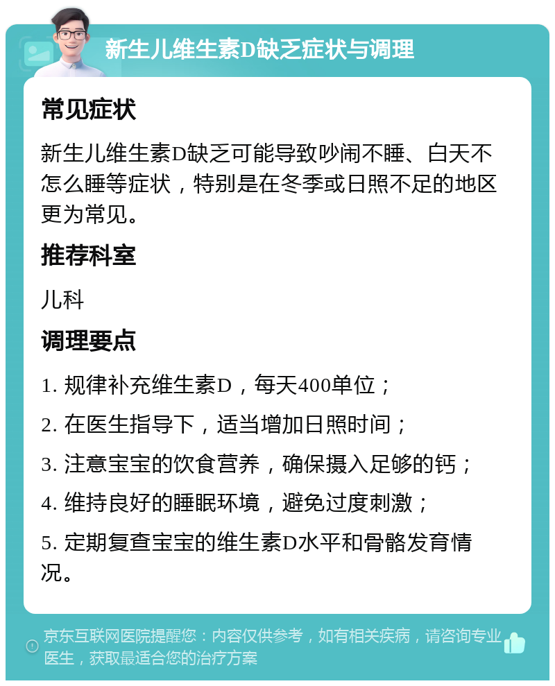 新生儿维生素D缺乏症状与调理 常见症状 新生儿维生素D缺乏可能导致吵闹不睡、白天不怎么睡等症状，特别是在冬季或日照不足的地区更为常见。 推荐科室 儿科 调理要点 1. 规律补充维生素D，每天400单位； 2. 在医生指导下，适当增加日照时间； 3. 注意宝宝的饮食营养，确保摄入足够的钙； 4. 维持良好的睡眠环境，避免过度刺激； 5. 定期复查宝宝的维生素D水平和骨骼发育情况。