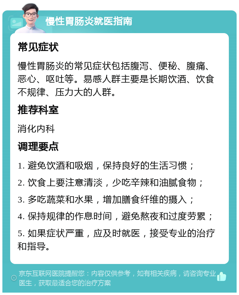 慢性胃肠炎就医指南 常见症状 慢性胃肠炎的常见症状包括腹泻、便秘、腹痛、恶心、呕吐等。易感人群主要是长期饮酒、饮食不规律、压力大的人群。 推荐科室 消化内科 调理要点 1. 避免饮酒和吸烟，保持良好的生活习惯； 2. 饮食上要注意清淡，少吃辛辣和油腻食物； 3. 多吃蔬菜和水果，增加膳食纤维的摄入； 4. 保持规律的作息时间，避免熬夜和过度劳累； 5. 如果症状严重，应及时就医，接受专业的治疗和指导。