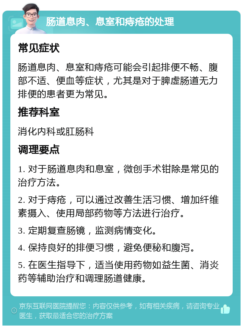 肠道息肉、息室和痔疮的处理 常见症状 肠道息肉、息室和痔疮可能会引起排便不畅、腹部不适、便血等症状，尤其是对于脾虚肠道无力排便的患者更为常见。 推荐科室 消化内科或肛肠科 调理要点 1. 对于肠道息肉和息室，微创手术钳除是常见的治疗方法。 2. 对于痔疮，可以通过改善生活习惯、增加纤维素摄入、使用局部药物等方法进行治疗。 3. 定期复查肠镜，监测病情变化。 4. 保持良好的排便习惯，避免便秘和腹泻。 5. 在医生指导下，适当使用药物如益生菌、消炎药等辅助治疗和调理肠道健康。