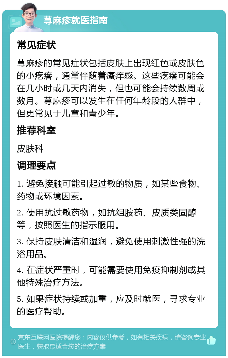 荨麻疹就医指南 常见症状 荨麻疹的常见症状包括皮肤上出现红色或皮肤色的小疙瘩，通常伴随着瘙痒感。这些疙瘩可能会在几小时或几天内消失，但也可能会持续数周或数月。荨麻疹可以发生在任何年龄段的人群中，但更常见于儿童和青少年。 推荐科室 皮肤科 调理要点 1. 避免接触可能引起过敏的物质，如某些食物、药物或环境因素。 2. 使用抗过敏药物，如抗组胺药、皮质类固醇等，按照医生的指示服用。 3. 保持皮肤清洁和湿润，避免使用刺激性强的洗浴用品。 4. 在症状严重时，可能需要使用免疫抑制剂或其他特殊治疗方法。 5. 如果症状持续或加重，应及时就医，寻求专业的医疗帮助。