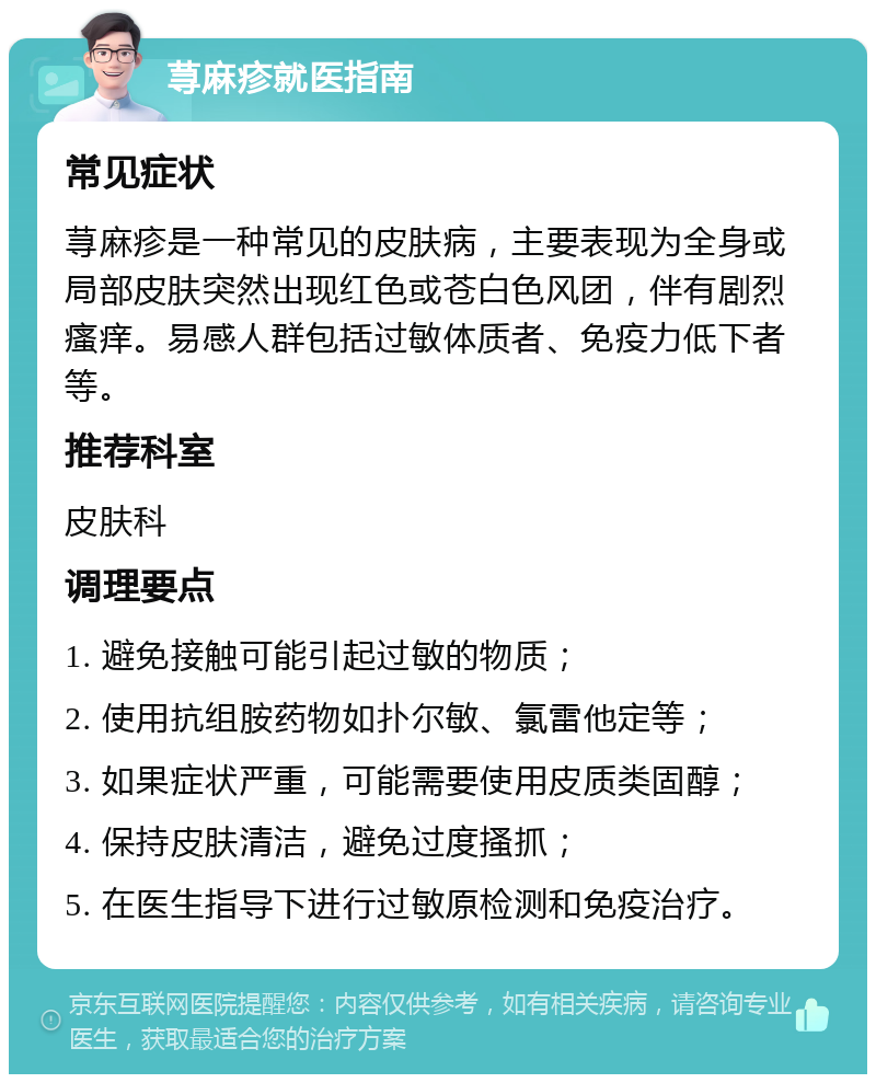 荨麻疹就医指南 常见症状 荨麻疹是一种常见的皮肤病，主要表现为全身或局部皮肤突然出现红色或苍白色风团，伴有剧烈瘙痒。易感人群包括过敏体质者、免疫力低下者等。 推荐科室 皮肤科 调理要点 1. 避免接触可能引起过敏的物质； 2. 使用抗组胺药物如扑尔敏、氯雷他定等； 3. 如果症状严重，可能需要使用皮质类固醇； 4. 保持皮肤清洁，避免过度搔抓； 5. 在医生指导下进行过敏原检测和免疫治疗。