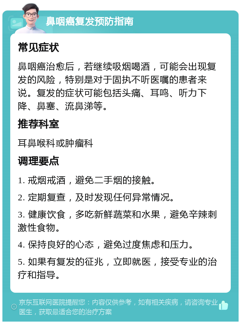 鼻咽癌复发预防指南 常见症状 鼻咽癌治愈后，若继续吸烟喝酒，可能会出现复发的风险，特别是对于固执不听医嘱的患者来说。复发的症状可能包括头痛、耳鸣、听力下降、鼻塞、流鼻涕等。 推荐科室 耳鼻喉科或肿瘤科 调理要点 1. 戒烟戒酒，避免二手烟的接触。 2. 定期复查，及时发现任何异常情况。 3. 健康饮食，多吃新鲜蔬菜和水果，避免辛辣刺激性食物。 4. 保持良好的心态，避免过度焦虑和压力。 5. 如果有复发的征兆，立即就医，接受专业的治疗和指导。