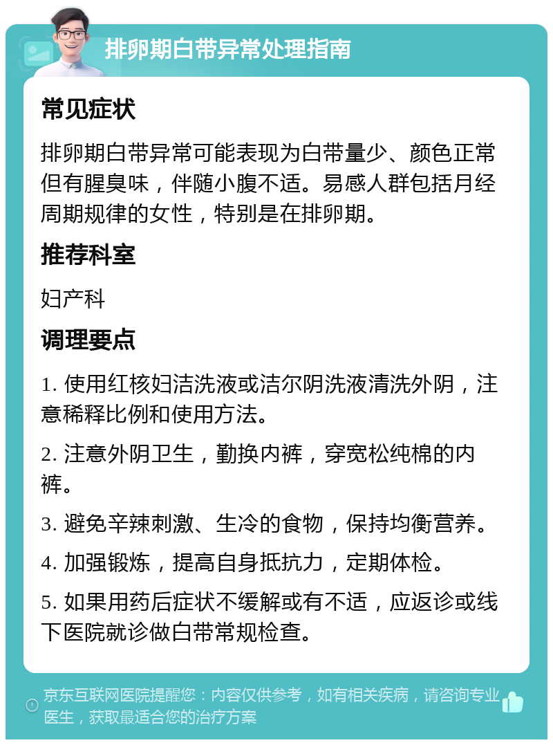 排卵期白带异常处理指南 常见症状 排卵期白带异常可能表现为白带量少、颜色正常但有腥臭味，伴随小腹不适。易感人群包括月经周期规律的女性，特别是在排卵期。 推荐科室 妇产科 调理要点 1. 使用红核妇洁洗液或洁尔阴洗液清洗外阴，注意稀释比例和使用方法。 2. 注意外阴卫生，勤换内裤，穿宽松纯棉的内裤。 3. 避免辛辣刺激、生冷的食物，保持均衡营养。 4. 加强锻炼，提高自身抵抗力，定期体检。 5. 如果用药后症状不缓解或有不适，应返诊或线下医院就诊做白带常规检查。