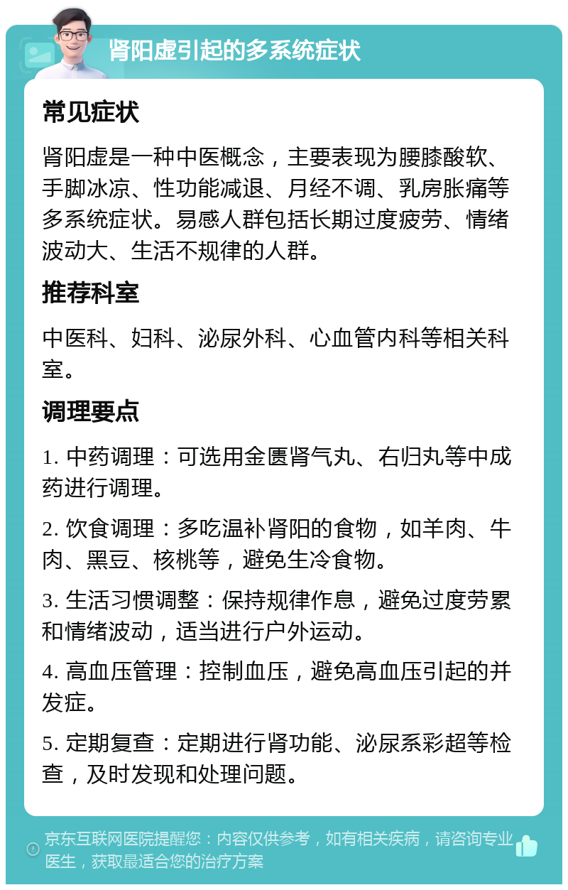 肾阳虚引起的多系统症状 常见症状 肾阳虚是一种中医概念，主要表现为腰膝酸软、手脚冰凉、性功能减退、月经不调、乳房胀痛等多系统症状。易感人群包括长期过度疲劳、情绪波动大、生活不规律的人群。 推荐科室 中医科、妇科、泌尿外科、心血管内科等相关科室。 调理要点 1. 中药调理：可选用金匮肾气丸、右归丸等中成药进行调理。 2. 饮食调理：多吃温补肾阳的食物，如羊肉、牛肉、黑豆、核桃等，避免生冷食物。 3. 生活习惯调整：保持规律作息，避免过度劳累和情绪波动，适当进行户外运动。 4. 高血压管理：控制血压，避免高血压引起的并发症。 5. 定期复查：定期进行肾功能、泌尿系彩超等检查，及时发现和处理问题。