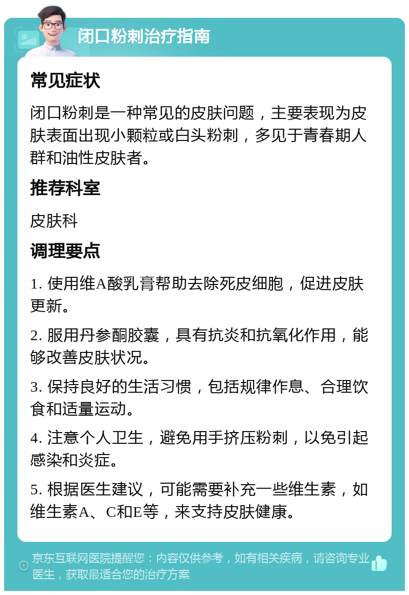 闭口粉刺治疗指南 常见症状 闭口粉刺是一种常见的皮肤问题，主要表现为皮肤表面出现小颗粒或白头粉刺，多见于青春期人群和油性皮肤者。 推荐科室 皮肤科 调理要点 1. 使用维A酸乳膏帮助去除死皮细胞，促进皮肤更新。 2. 服用丹参酮胶囊，具有抗炎和抗氧化作用，能够改善皮肤状况。 3. 保持良好的生活习惯，包括规律作息、合理饮食和适量运动。 4. 注意个人卫生，避免用手挤压粉刺，以免引起感染和炎症。 5. 根据医生建议，可能需要补充一些维生素，如维生素A、C和E等，来支持皮肤健康。