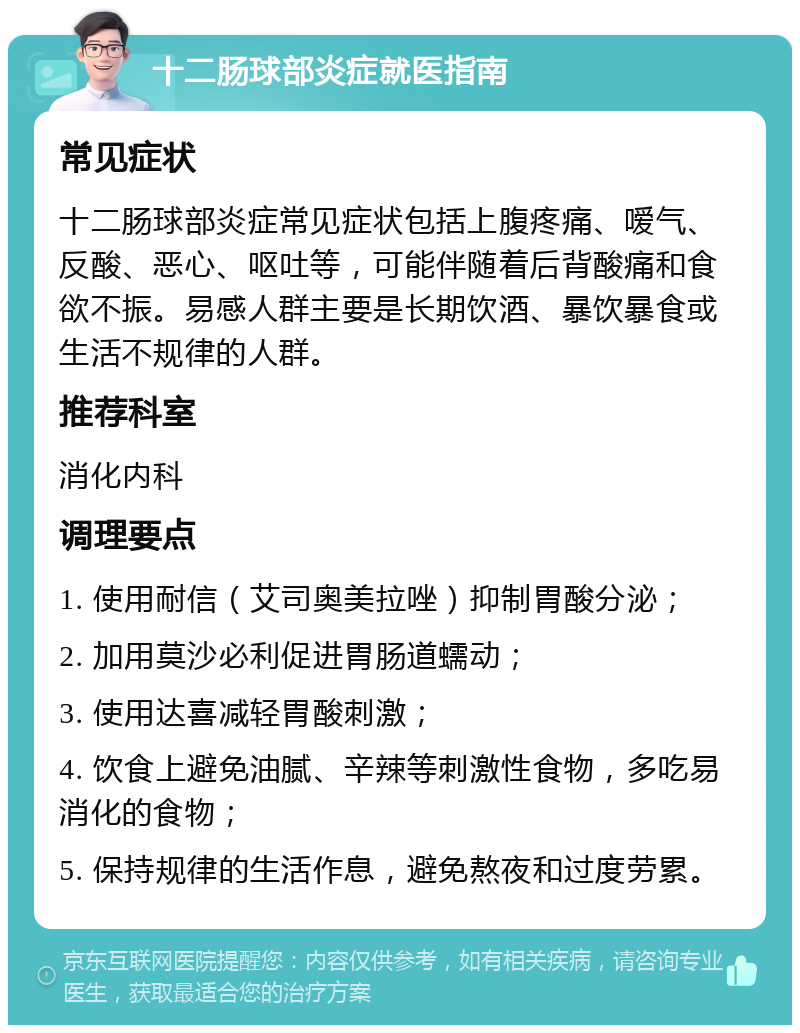 十二肠球部炎症就医指南 常见症状 十二肠球部炎症常见症状包括上腹疼痛、嗳气、反酸、恶心、呕吐等，可能伴随着后背酸痛和食欲不振。易感人群主要是长期饮酒、暴饮暴食或生活不规律的人群。 推荐科室 消化内科 调理要点 1. 使用耐信（艾司奥美拉唑）抑制胃酸分泌； 2. 加用莫沙必利促进胃肠道蠕动； 3. 使用达喜减轻胃酸刺激； 4. 饮食上避免油腻、辛辣等刺激性食物，多吃易消化的食物； 5. 保持规律的生活作息，避免熬夜和过度劳累。