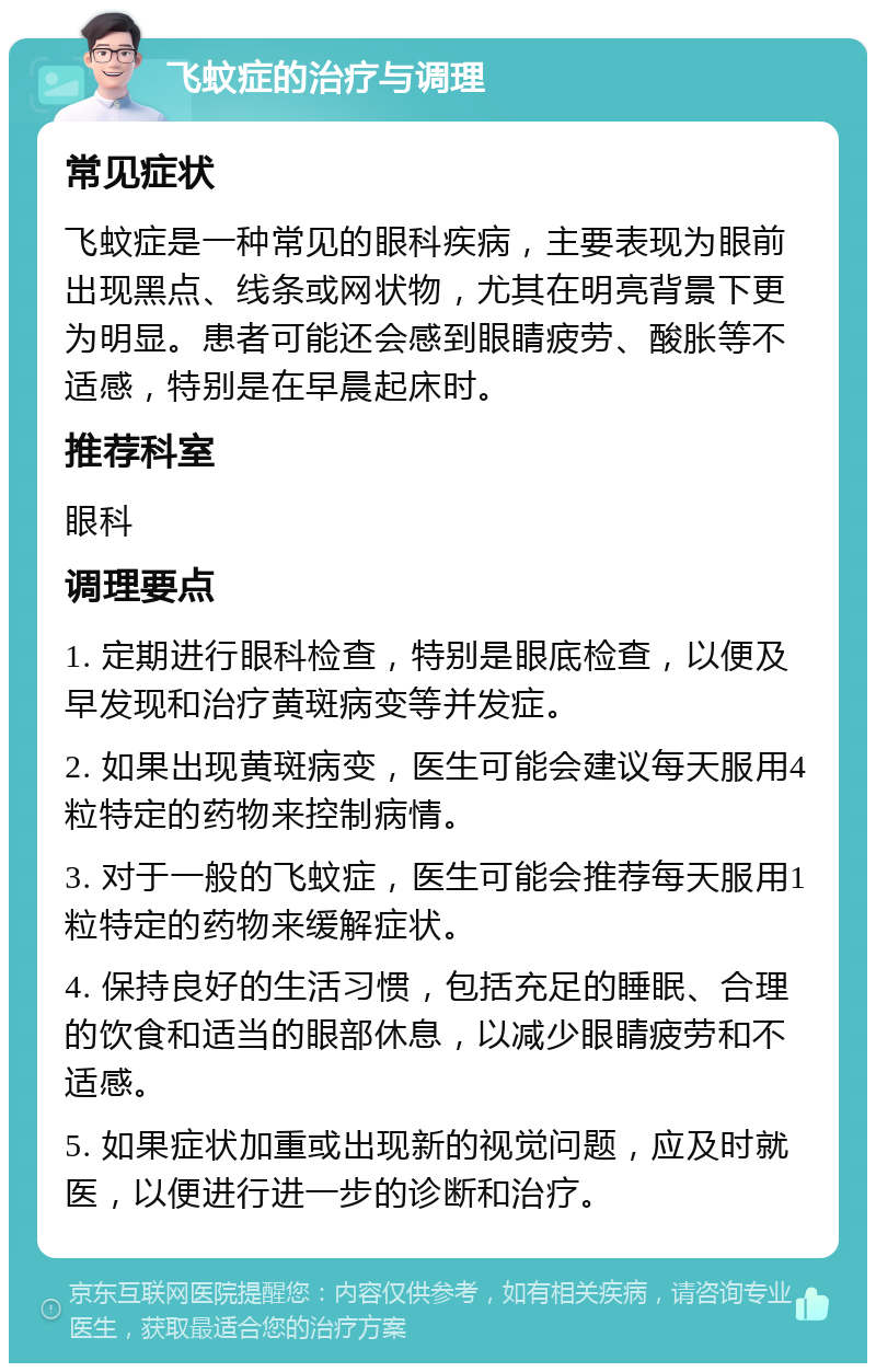 飞蚊症的治疗与调理 常见症状 飞蚊症是一种常见的眼科疾病，主要表现为眼前出现黑点、线条或网状物，尤其在明亮背景下更为明显。患者可能还会感到眼睛疲劳、酸胀等不适感，特别是在早晨起床时。 推荐科室 眼科 调理要点 1. 定期进行眼科检查，特别是眼底检查，以便及早发现和治疗黄斑病变等并发症。 2. 如果出现黄斑病变，医生可能会建议每天服用4粒特定的药物来控制病情。 3. 对于一般的飞蚊症，医生可能会推荐每天服用1粒特定的药物来缓解症状。 4. 保持良好的生活习惯，包括充足的睡眠、合理的饮食和适当的眼部休息，以减少眼睛疲劳和不适感。 5. 如果症状加重或出现新的视觉问题，应及时就医，以便进行进一步的诊断和治疗。