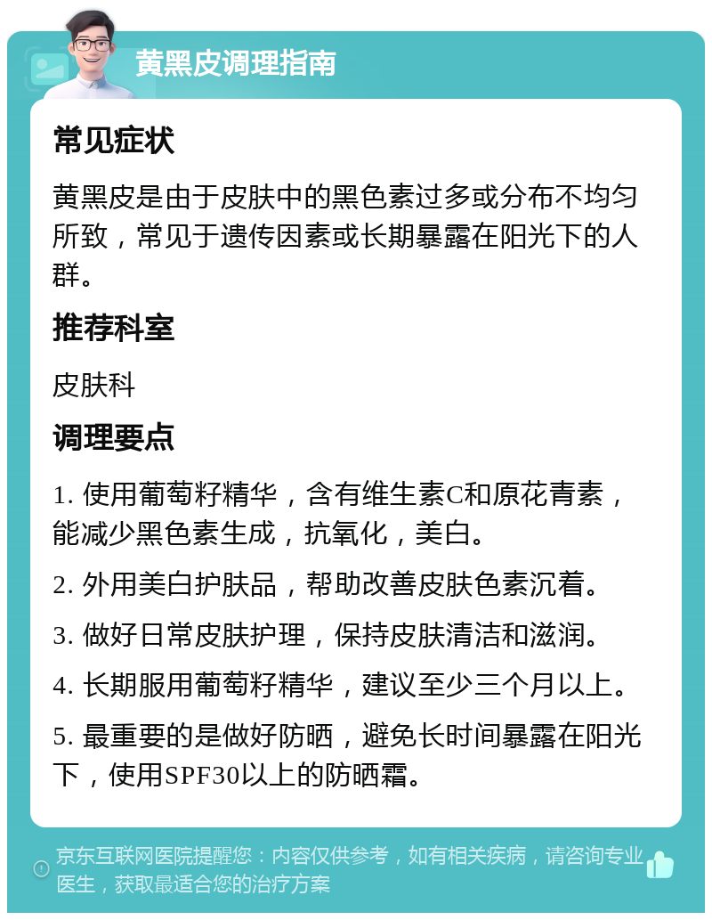 黄黑皮调理指南 常见症状 黄黑皮是由于皮肤中的黑色素过多或分布不均匀所致，常见于遗传因素或长期暴露在阳光下的人群。 推荐科室 皮肤科 调理要点 1. 使用葡萄籽精华，含有维生素C和原花青素，能减少黑色素生成，抗氧化，美白。 2. 外用美白护肤品，帮助改善皮肤色素沉着。 3. 做好日常皮肤护理，保持皮肤清洁和滋润。 4. 长期服用葡萄籽精华，建议至少三个月以上。 5. 最重要的是做好防晒，避免长时间暴露在阳光下，使用SPF30以上的防晒霜。