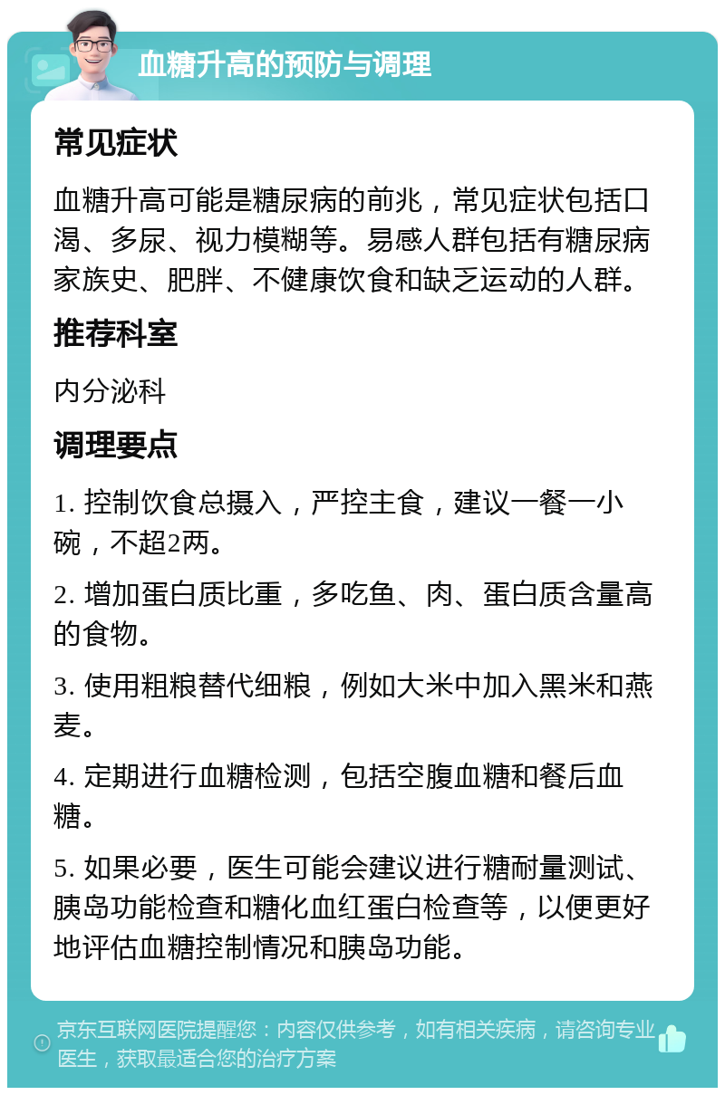 血糖升高的预防与调理 常见症状 血糖升高可能是糖尿病的前兆，常见症状包括口渴、多尿、视力模糊等。易感人群包括有糖尿病家族史、肥胖、不健康饮食和缺乏运动的人群。 推荐科室 内分泌科 调理要点 1. 控制饮食总摄入，严控主食，建议一餐一小碗，不超2两。 2. 增加蛋白质比重，多吃鱼、肉、蛋白质含量高的食物。 3. 使用粗粮替代细粮，例如大米中加入黑米和燕麦。 4. 定期进行血糖检测，包括空腹血糖和餐后血糖。 5. 如果必要，医生可能会建议进行糖耐量测试、胰岛功能检查和糖化血红蛋白检查等，以便更好地评估血糖控制情况和胰岛功能。