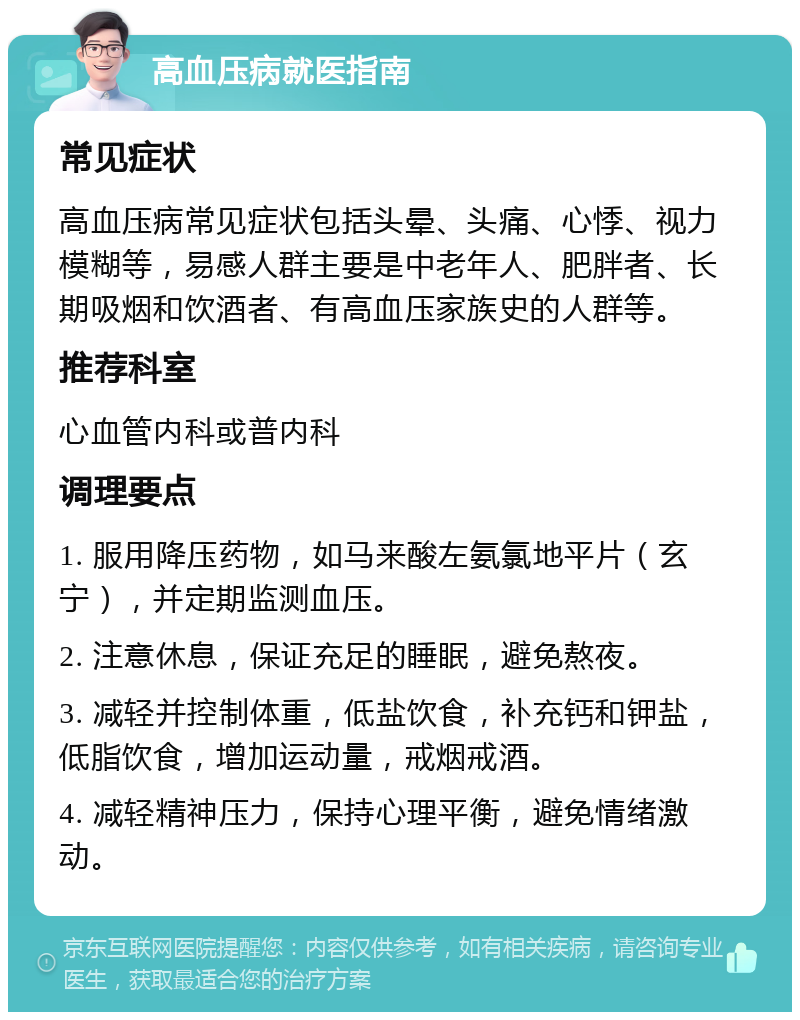 高血压病就医指南 常见症状 高血压病常见症状包括头晕、头痛、心悸、视力模糊等，易感人群主要是中老年人、肥胖者、长期吸烟和饮酒者、有高血压家族史的人群等。 推荐科室 心血管内科或普内科 调理要点 1. 服用降压药物，如马来酸左氨氯地平片（玄宁），并定期监测血压。 2. 注意休息，保证充足的睡眠，避免熬夜。 3. 减轻并控制体重，低盐饮食，补充钙和钾盐，低脂饮食，增加运动量，戒烟戒酒。 4. 减轻精神压力，保持心理平衡，避免情绪激动。