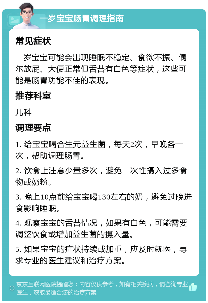 一岁宝宝肠胃调理指南 常见症状 一岁宝宝可能会出现睡眠不稳定、食欲不振、偶尔放屁、大便正常但舌苔有白色等症状，这些可能是肠胃功能不佳的表现。 推荐科室 儿科 调理要点 1. 给宝宝喝合生元益生菌，每天2次，早晚各一次，帮助调理肠胃。 2. 饮食上注意少量多次，避免一次性摄入过多食物或奶粉。 3. 晚上10点前给宝宝喝130左右的奶，避免过晚进食影响睡眠。 4. 观察宝宝的舌苔情况，如果有白色，可能需要调整饮食或增加益生菌的摄入量。 5. 如果宝宝的症状持续或加重，应及时就医，寻求专业的医生建议和治疗方案。