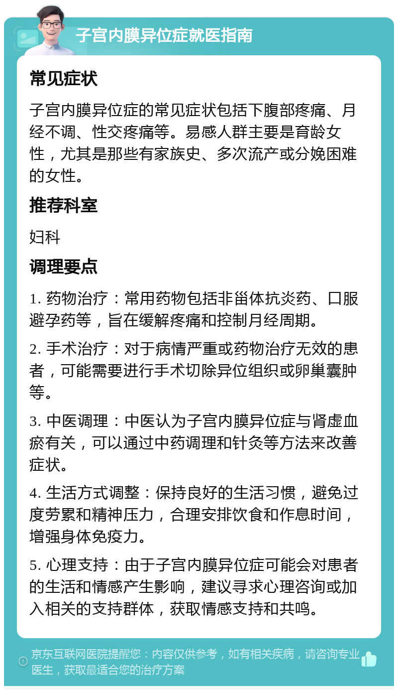 子宫内膜异位症就医指南 常见症状 子宫内膜异位症的常见症状包括下腹部疼痛、月经不调、性交疼痛等。易感人群主要是育龄女性，尤其是那些有家族史、多次流产或分娩困难的女性。 推荐科室 妇科 调理要点 1. 药物治疗：常用药物包括非甾体抗炎药、口服避孕药等，旨在缓解疼痛和控制月经周期。 2. 手术治疗：对于病情严重或药物治疗无效的患者，可能需要进行手术切除异位组织或卵巢囊肿等。 3. 中医调理：中医认为子宫内膜异位症与肾虚血瘀有关，可以通过中药调理和针灸等方法来改善症状。 4. 生活方式调整：保持良好的生活习惯，避免过度劳累和精神压力，合理安排饮食和作息时间，增强身体免疫力。 5. 心理支持：由于子宫内膜异位症可能会对患者的生活和情感产生影响，建议寻求心理咨询或加入相关的支持群体，获取情感支持和共鸣。