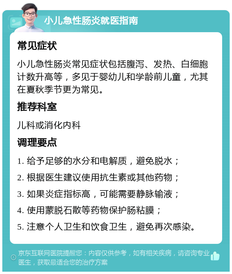 小儿急性肠炎就医指南 常见症状 小儿急性肠炎常见症状包括腹泻、发热、白细胞计数升高等，多见于婴幼儿和学龄前儿童，尤其在夏秋季节更为常见。 推荐科室 儿科或消化内科 调理要点 1. 给予足够的水分和电解质，避免脱水； 2. 根据医生建议使用抗生素或其他药物； 3. 如果炎症指标高，可能需要静脉输液； 4. 使用蒙脱石散等药物保护肠粘膜； 5. 注意个人卫生和饮食卫生，避免再次感染。