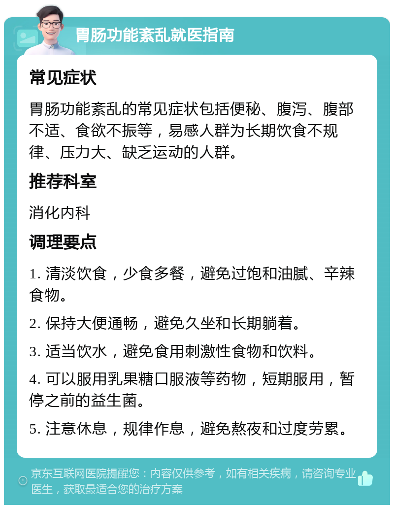 胃肠功能紊乱就医指南 常见症状 胃肠功能紊乱的常见症状包括便秘、腹泻、腹部不适、食欲不振等，易感人群为长期饮食不规律、压力大、缺乏运动的人群。 推荐科室 消化内科 调理要点 1. 清淡饮食，少食多餐，避免过饱和油腻、辛辣食物。 2. 保持大便通畅，避免久坐和长期躺着。 3. 适当饮水，避免食用刺激性食物和饮料。 4. 可以服用乳果糖口服液等药物，短期服用，暂停之前的益生菌。 5. 注意休息，规律作息，避免熬夜和过度劳累。