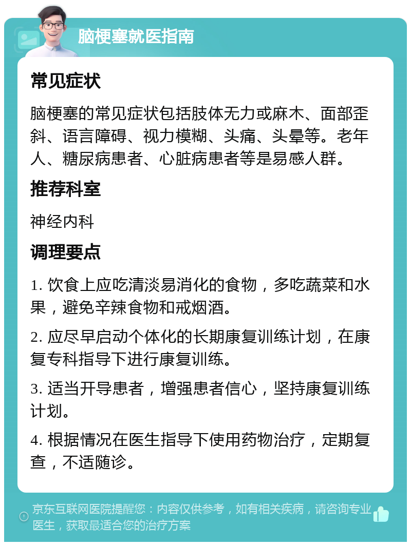 脑梗塞就医指南 常见症状 脑梗塞的常见症状包括肢体无力或麻木、面部歪斜、语言障碍、视力模糊、头痛、头晕等。老年人、糖尿病患者、心脏病患者等是易感人群。 推荐科室 神经内科 调理要点 1. 饮食上应吃清淡易消化的食物，多吃蔬菜和水果，避免辛辣食物和戒烟酒。 2. 应尽早启动个体化的长期康复训练计划，在康复专科指导下进行康复训练。 3. 适当开导患者，增强患者信心，坚持康复训练计划。 4. 根据情况在医生指导下使用药物治疗，定期复查，不适随诊。