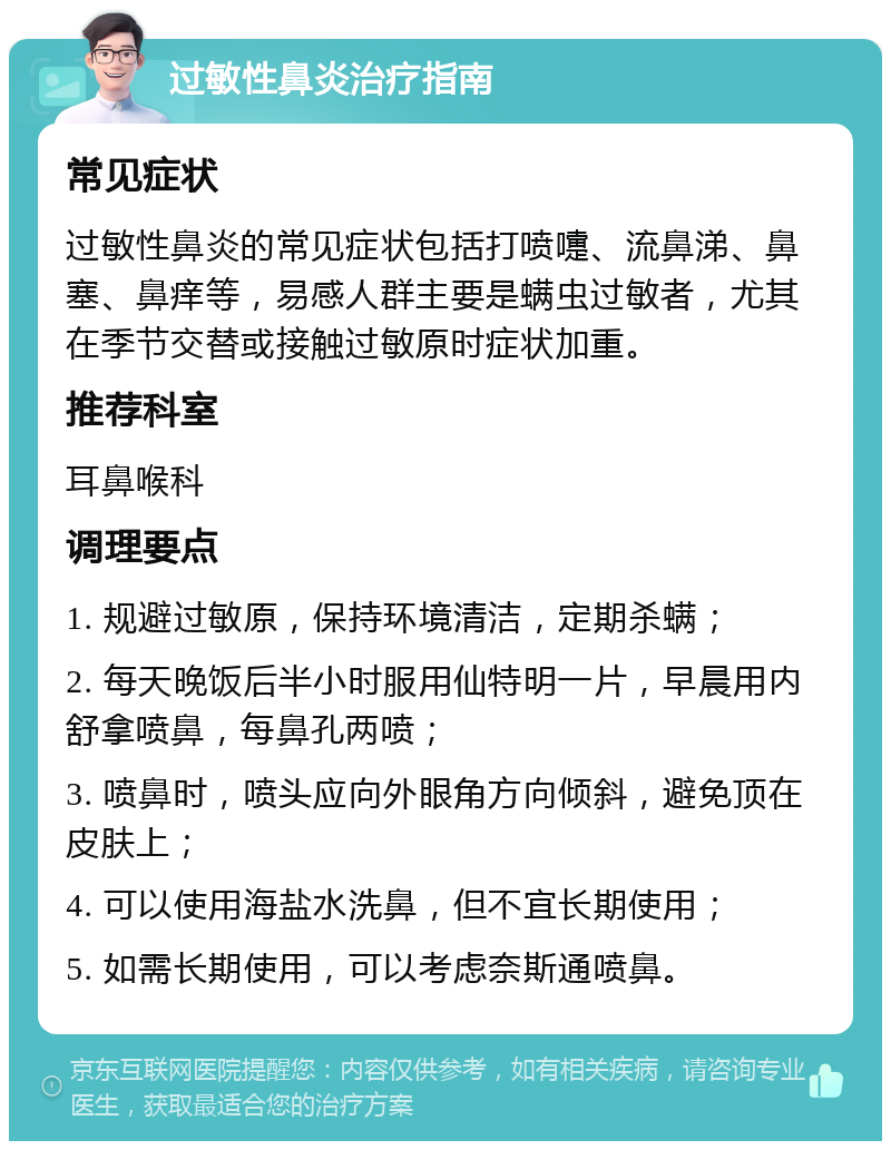 过敏性鼻炎治疗指南 常见症状 过敏性鼻炎的常见症状包括打喷嚏、流鼻涕、鼻塞、鼻痒等，易感人群主要是螨虫过敏者，尤其在季节交替或接触过敏原时症状加重。 推荐科室 耳鼻喉科 调理要点 1. 规避过敏原，保持环境清洁，定期杀螨； 2. 每天晚饭后半小时服用仙特明一片，早晨用内舒拿喷鼻，每鼻孔两喷； 3. 喷鼻时，喷头应向外眼角方向倾斜，避免顶在皮肤上； 4. 可以使用海盐水洗鼻，但不宜长期使用； 5. 如需长期使用，可以考虑奈斯通喷鼻。