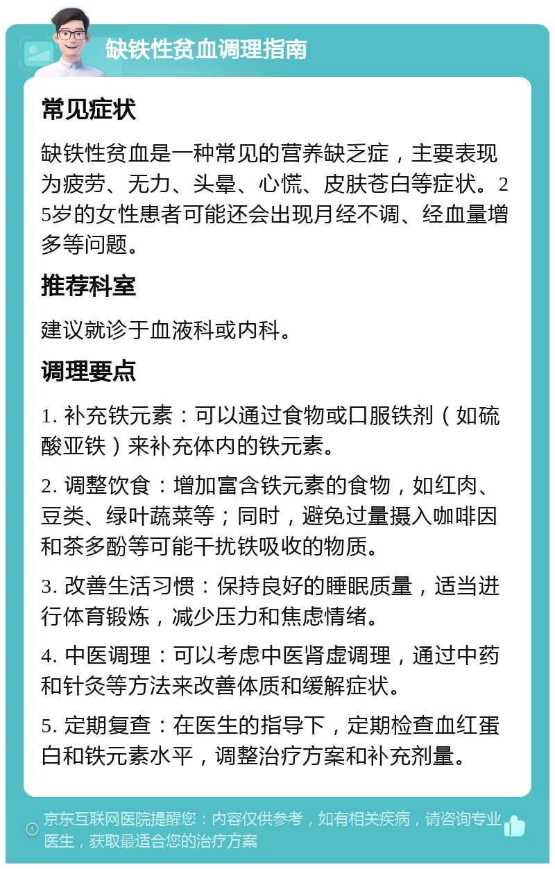 缺铁性贫血调理指南 常见症状 缺铁性贫血是一种常见的营养缺乏症，主要表现为疲劳、无力、头晕、心慌、皮肤苍白等症状。25岁的女性患者可能还会出现月经不调、经血量增多等问题。 推荐科室 建议就诊于血液科或内科。 调理要点 1. 补充铁元素：可以通过食物或口服铁剂（如硫酸亚铁）来补充体内的铁元素。 2. 调整饮食：增加富含铁元素的食物，如红肉、豆类、绿叶蔬菜等；同时，避免过量摄入咖啡因和茶多酚等可能干扰铁吸收的物质。 3. 改善生活习惯：保持良好的睡眠质量，适当进行体育锻炼，减少压力和焦虑情绪。 4. 中医调理：可以考虑中医肾虚调理，通过中药和针灸等方法来改善体质和缓解症状。 5. 定期复查：在医生的指导下，定期检查血红蛋白和铁元素水平，调整治疗方案和补充剂量。