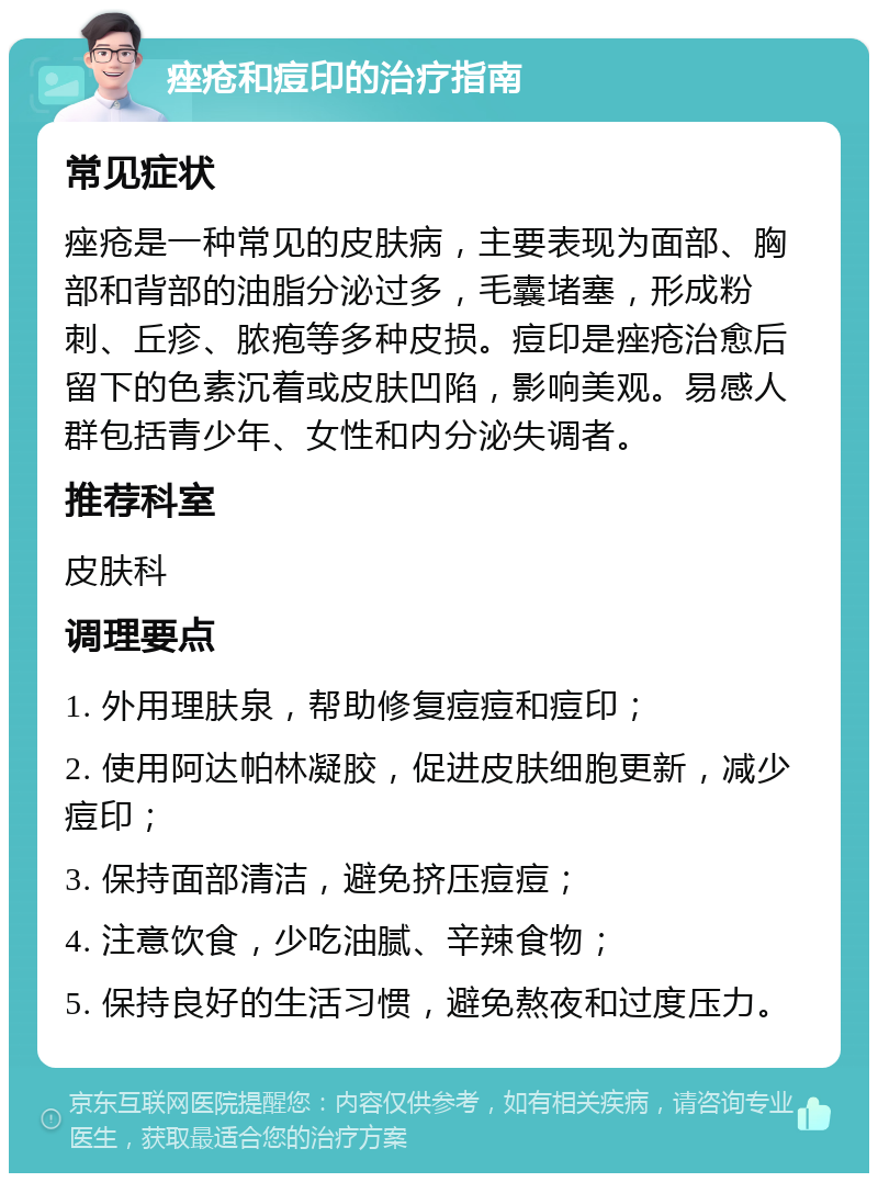 痤疮和痘印的治疗指南 常见症状 痤疮是一种常见的皮肤病，主要表现为面部、胸部和背部的油脂分泌过多，毛囊堵塞，形成粉刺、丘疹、脓疱等多种皮损。痘印是痤疮治愈后留下的色素沉着或皮肤凹陷，影响美观。易感人群包括青少年、女性和内分泌失调者。 推荐科室 皮肤科 调理要点 1. 外用理肤泉，帮助修复痘痘和痘印； 2. 使用阿达帕林凝胶，促进皮肤细胞更新，减少痘印； 3. 保持面部清洁，避免挤压痘痘； 4. 注意饮食，少吃油腻、辛辣食物； 5. 保持良好的生活习惯，避免熬夜和过度压力。