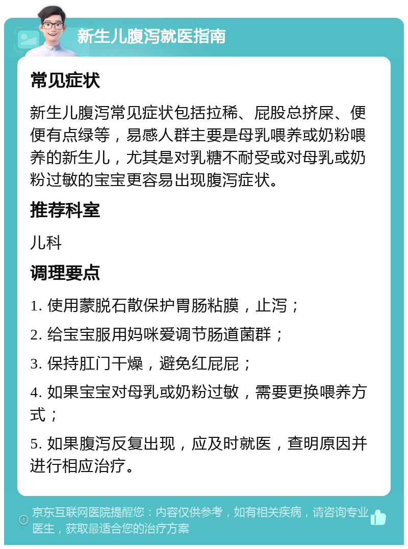 新生儿腹泻就医指南 常见症状 新生儿腹泻常见症状包括拉稀、屁股总挤屎、便便有点绿等，易感人群主要是母乳喂养或奶粉喂养的新生儿，尤其是对乳糖不耐受或对母乳或奶粉过敏的宝宝更容易出现腹泻症状。 推荐科室 儿科 调理要点 1. 使用蒙脱石散保护胃肠粘膜，止泻； 2. 给宝宝服用妈咪爱调节肠道菌群； 3. 保持肛门干燥，避免红屁屁； 4. 如果宝宝对母乳或奶粉过敏，需要更换喂养方式； 5. 如果腹泻反复出现，应及时就医，查明原因并进行相应治疗。