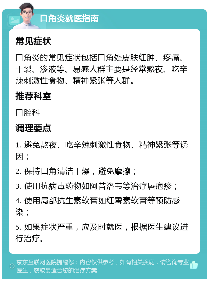 口角炎就医指南 常见症状 口角炎的常见症状包括口角处皮肤红肿、疼痛、干裂、渗液等。易感人群主要是经常熬夜、吃辛辣刺激性食物、精神紧张等人群。 推荐科室 口腔科 调理要点 1. 避免熬夜、吃辛辣刺激性食物、精神紧张等诱因； 2. 保持口角清洁干燥，避免摩擦； 3. 使用抗病毒药物如阿昔洛韦等治疗唇疱疹； 4. 使用局部抗生素软膏如红霉素软膏等预防感染； 5. 如果症状严重，应及时就医，根据医生建议进行治疗。