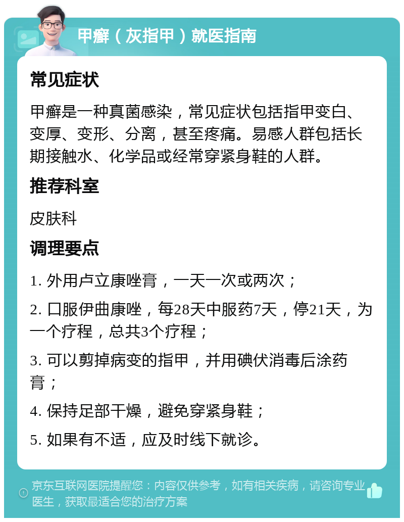 甲癣（灰指甲）就医指南 常见症状 甲癣是一种真菌感染，常见症状包括指甲变白、变厚、变形、分离，甚至疼痛。易感人群包括长期接触水、化学品或经常穿紧身鞋的人群。 推荐科室 皮肤科 调理要点 1. 外用卢立康唑膏，一天一次或两次； 2. 口服伊曲康唑，每28天中服药7天，停21天，为一个疗程，总共3个疗程； 3. 可以剪掉病变的指甲，并用碘伏消毒后涂药膏； 4. 保持足部干燥，避免穿紧身鞋； 5. 如果有不适，应及时线下就诊。