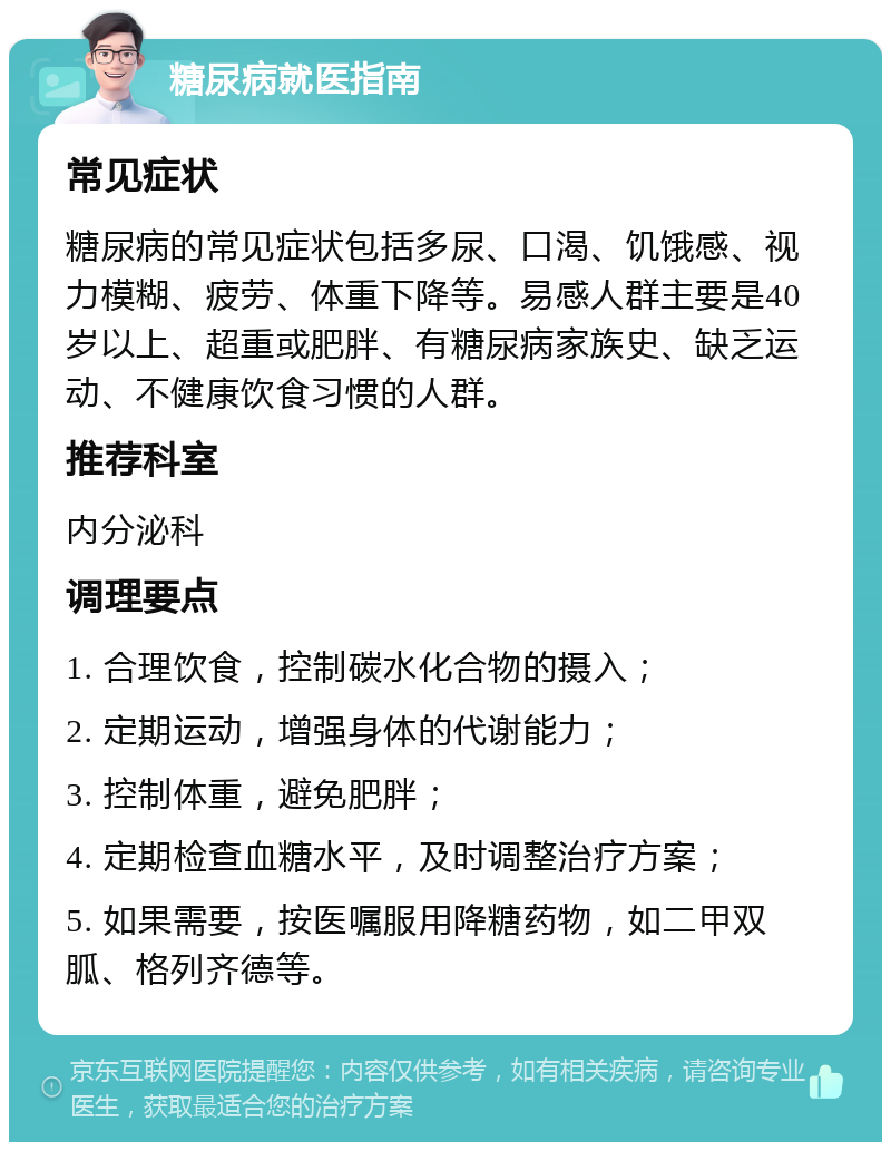 糖尿病就医指南 常见症状 糖尿病的常见症状包括多尿、口渴、饥饿感、视力模糊、疲劳、体重下降等。易感人群主要是40岁以上、超重或肥胖、有糖尿病家族史、缺乏运动、不健康饮食习惯的人群。 推荐科室 内分泌科 调理要点 1. 合理饮食，控制碳水化合物的摄入； 2. 定期运动，增强身体的代谢能力； 3. 控制体重，避免肥胖； 4. 定期检查血糖水平，及时调整治疗方案； 5. 如果需要，按医嘱服用降糖药物，如二甲双胍、格列齐德等。