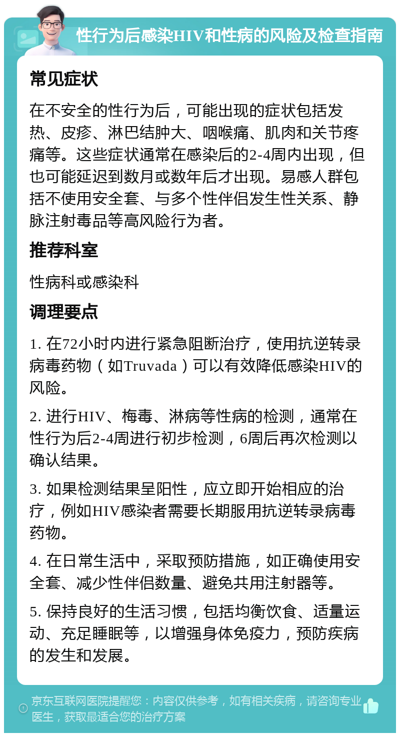 性行为后感染HIV和性病的风险及检查指南 常见症状 在不安全的性行为后，可能出现的症状包括发热、皮疹、淋巴结肿大、咽喉痛、肌肉和关节疼痛等。这些症状通常在感染后的2-4周内出现，但也可能延迟到数月或数年后才出现。易感人群包括不使用安全套、与多个性伴侣发生性关系、静脉注射毒品等高风险行为者。 推荐科室 性病科或感染科 调理要点 1. 在72小时内进行紧急阻断治疗，使用抗逆转录病毒药物（如Truvada）可以有效降低感染HIV的风险。 2. 进行HIV、梅毒、淋病等性病的检测，通常在性行为后2-4周进行初步检测，6周后再次检测以确认结果。 3. 如果检测结果呈阳性，应立即开始相应的治疗，例如HIV感染者需要长期服用抗逆转录病毒药物。 4. 在日常生活中，采取预防措施，如正确使用安全套、减少性伴侣数量、避免共用注射器等。 5. 保持良好的生活习惯，包括均衡饮食、适量运动、充足睡眠等，以增强身体免疫力，预防疾病的发生和发展。