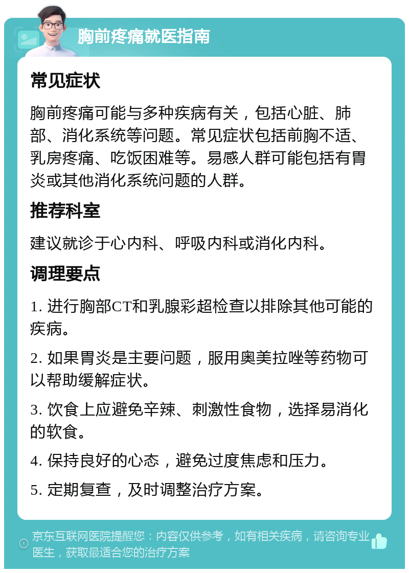 胸前疼痛就医指南 常见症状 胸前疼痛可能与多种疾病有关，包括心脏、肺部、消化系统等问题。常见症状包括前胸不适、乳房疼痛、吃饭困难等。易感人群可能包括有胃炎或其他消化系统问题的人群。 推荐科室 建议就诊于心内科、呼吸内科或消化内科。 调理要点 1. 进行胸部CT和乳腺彩超检查以排除其他可能的疾病。 2. 如果胃炎是主要问题，服用奥美拉唑等药物可以帮助缓解症状。 3. 饮食上应避免辛辣、刺激性食物，选择易消化的软食。 4. 保持良好的心态，避免过度焦虑和压力。 5. 定期复查，及时调整治疗方案。