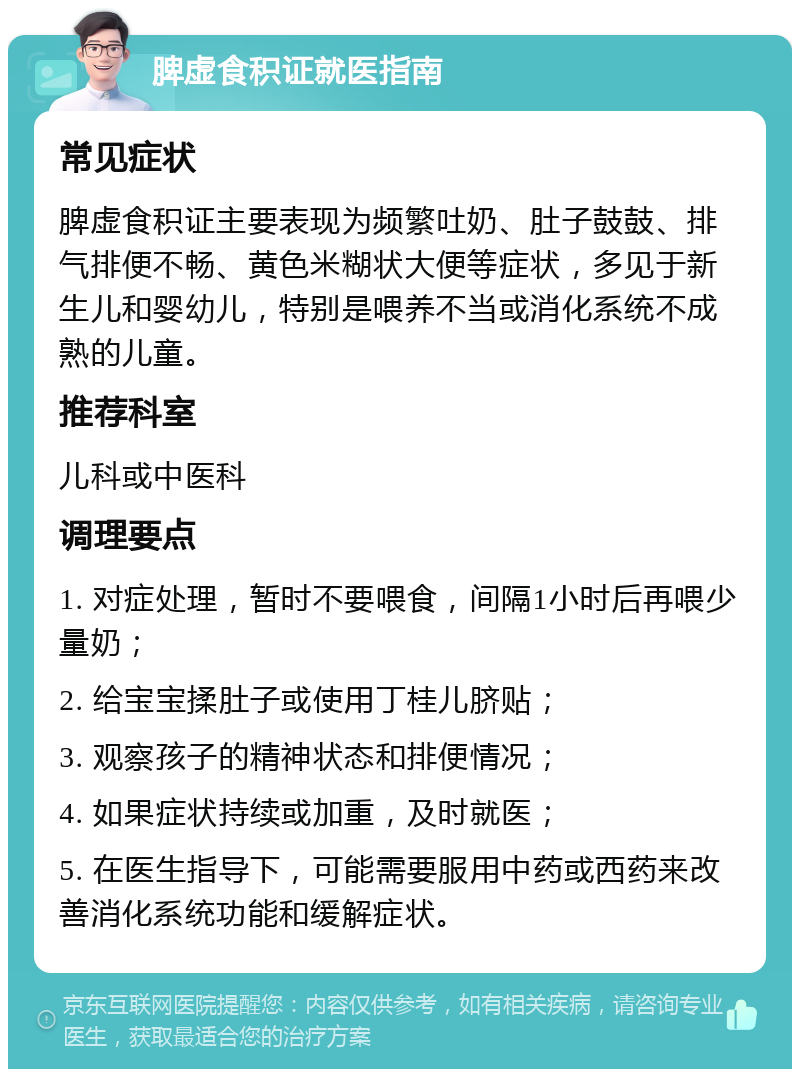 脾虚食积证就医指南 常见症状 脾虚食积证主要表现为频繁吐奶、肚子鼓鼓、排气排便不畅、黄色米糊状大便等症状，多见于新生儿和婴幼儿，特别是喂养不当或消化系统不成熟的儿童。 推荐科室 儿科或中医科 调理要点 1. 对症处理，暂时不要喂食，间隔1小时后再喂少量奶； 2. 给宝宝揉肚子或使用丁桂儿脐贴； 3. 观察孩子的精神状态和排便情况； 4. 如果症状持续或加重，及时就医； 5. 在医生指导下，可能需要服用中药或西药来改善消化系统功能和缓解症状。