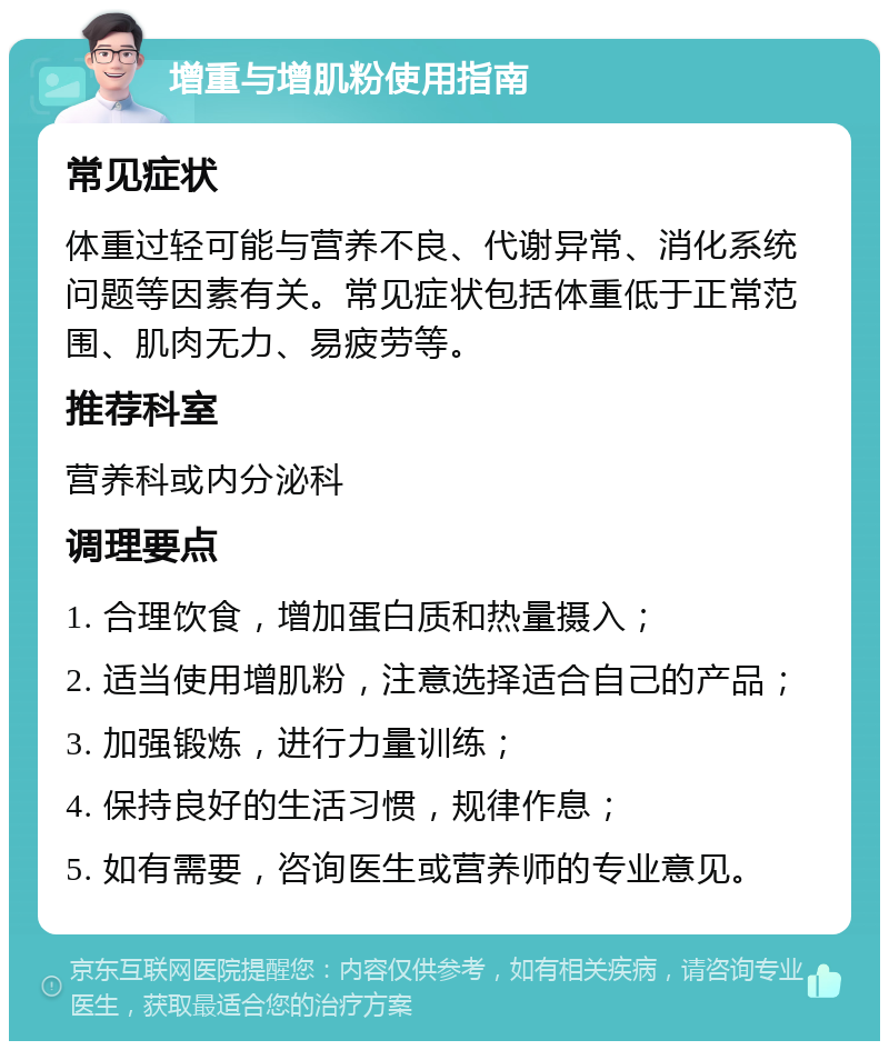 增重与增肌粉使用指南 常见症状 体重过轻可能与营养不良、代谢异常、消化系统问题等因素有关。常见症状包括体重低于正常范围、肌肉无力、易疲劳等。 推荐科室 营养科或内分泌科 调理要点 1. 合理饮食，增加蛋白质和热量摄入； 2. 适当使用增肌粉，注意选择适合自己的产品； 3. 加强锻炼，进行力量训练； 4. 保持良好的生活习惯，规律作息； 5. 如有需要，咨询医生或营养师的专业意见。