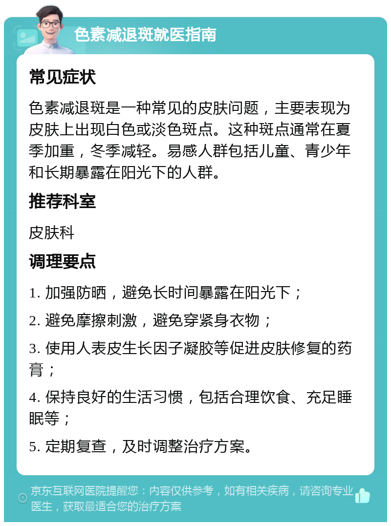 色素减退斑就医指南 常见症状 色素减退斑是一种常见的皮肤问题，主要表现为皮肤上出现白色或淡色斑点。这种斑点通常在夏季加重，冬季减轻。易感人群包括儿童、青少年和长期暴露在阳光下的人群。 推荐科室 皮肤科 调理要点 1. 加强防晒，避免长时间暴露在阳光下； 2. 避免摩擦刺激，避免穿紧身衣物； 3. 使用人表皮生长因子凝胶等促进皮肤修复的药膏； 4. 保持良好的生活习惯，包括合理饮食、充足睡眠等； 5. 定期复查，及时调整治疗方案。