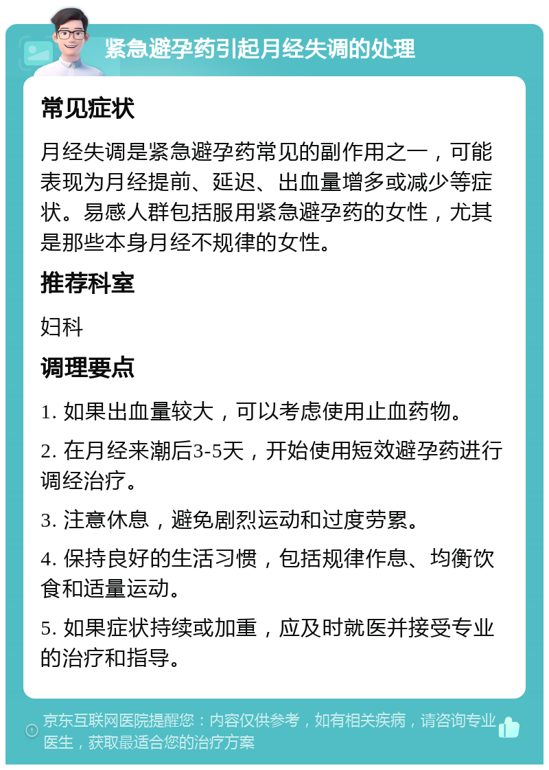 紧急避孕药引起月经失调的处理 常见症状 月经失调是紧急避孕药常见的副作用之一，可能表现为月经提前、延迟、出血量增多或减少等症状。易感人群包括服用紧急避孕药的女性，尤其是那些本身月经不规律的女性。 推荐科室 妇科 调理要点 1. 如果出血量较大，可以考虑使用止血药物。 2. 在月经来潮后3-5天，开始使用短效避孕药进行调经治疗。 3. 注意休息，避免剧烈运动和过度劳累。 4. 保持良好的生活习惯，包括规律作息、均衡饮食和适量运动。 5. 如果症状持续或加重，应及时就医并接受专业的治疗和指导。