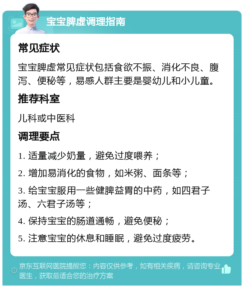 宝宝脾虚调理指南 常见症状 宝宝脾虚常见症状包括食欲不振、消化不良、腹泻、便秘等，易感人群主要是婴幼儿和小儿童。 推荐科室 儿科或中医科 调理要点 1. 适量减少奶量，避免过度喂养； 2. 增加易消化的食物，如米粥、面条等； 3. 给宝宝服用一些健脾益胃的中药，如四君子汤、六君子汤等； 4. 保持宝宝的肠道通畅，避免便秘； 5. 注意宝宝的休息和睡眠，避免过度疲劳。