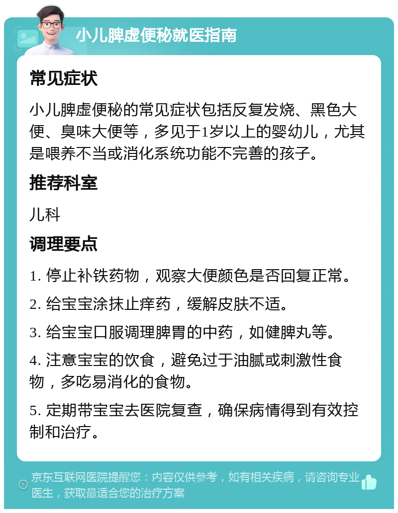 小儿脾虚便秘就医指南 常见症状 小儿脾虚便秘的常见症状包括反复发烧、黑色大便、臭味大便等，多见于1岁以上的婴幼儿，尤其是喂养不当或消化系统功能不完善的孩子。 推荐科室 儿科 调理要点 1. 停止补铁药物，观察大便颜色是否回复正常。 2. 给宝宝涂抹止痒药，缓解皮肤不适。 3. 给宝宝口服调理脾胃的中药，如健脾丸等。 4. 注意宝宝的饮食，避免过于油腻或刺激性食物，多吃易消化的食物。 5. 定期带宝宝去医院复查，确保病情得到有效控制和治疗。