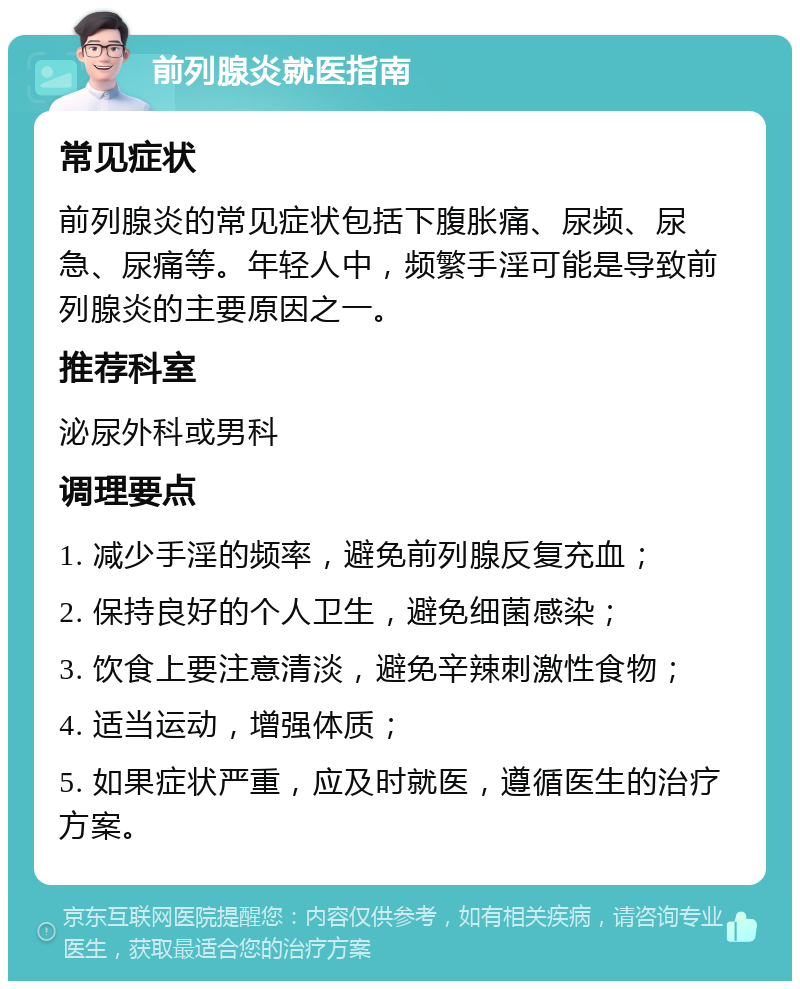 前列腺炎就医指南 常见症状 前列腺炎的常见症状包括下腹胀痛、尿频、尿急、尿痛等。年轻人中，频繁手淫可能是导致前列腺炎的主要原因之一。 推荐科室 泌尿外科或男科 调理要点 1. 减少手淫的频率，避免前列腺反复充血； 2. 保持良好的个人卫生，避免细菌感染； 3. 饮食上要注意清淡，避免辛辣刺激性食物； 4. 适当运动，增强体质； 5. 如果症状严重，应及时就医，遵循医生的治疗方案。